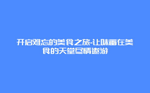 开启难忘的美食之旅-让味蕾在美食的天堂尽情遨游