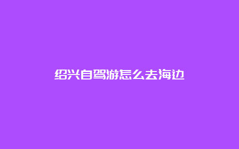 绍兴自驾游怎么去海边