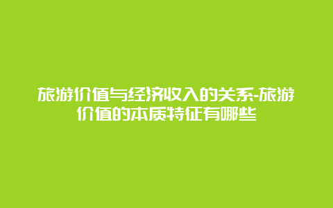 旅游价值与经济收入的关系-旅游价值的本质特征有哪些