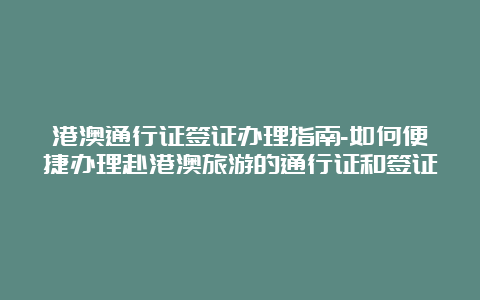 港澳通行证签证办理指南-如何便捷办理赴港澳旅游的通行证和签证