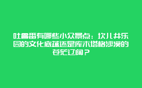 吐鲁番有哪些小众景点：坎儿井乐园的文化底蕴还是库木塔格沙漠的苍茫辽阔？