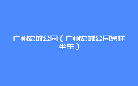 广州宏城公园（广州宏城公园怎样坐车）