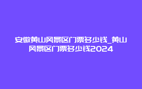 安徽黄山风景区门票多少钱_黄山风景区门票多少钱2024