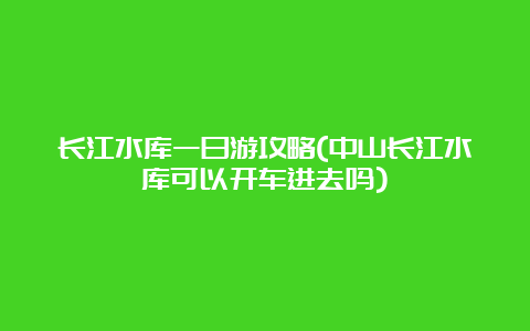 长江水库一日游攻略(中山长江水库可以开车进去吗)