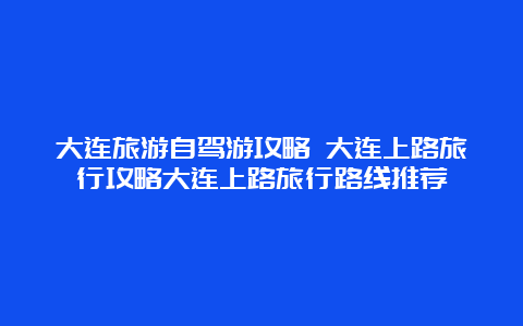 大连旅游自驾游攻略 大连上路旅行攻略大连上路旅行路线推荐