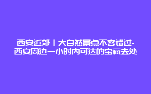 西安近郊十大自然景点不容错过-西安周边一小时内可达的宝藏去处