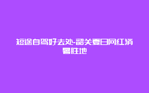 短途自驾好去处-韶关夏日网红消暑胜地