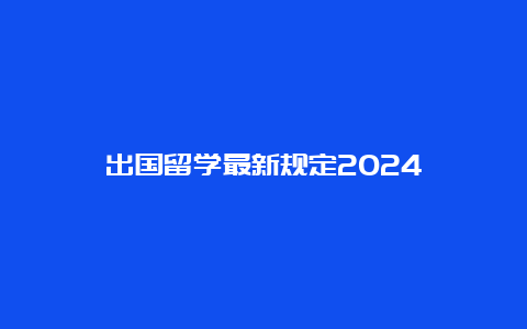 出国留学最新规定2024