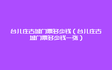 台儿庄古城门票多少钱（台儿庄古城门票多少钱一张）