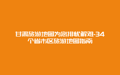 甘肃旅游地图为您排忧解难-34个省市区旅游地图指南