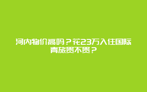 河内物价高吗？花23万入住国际青旅贵不贵？