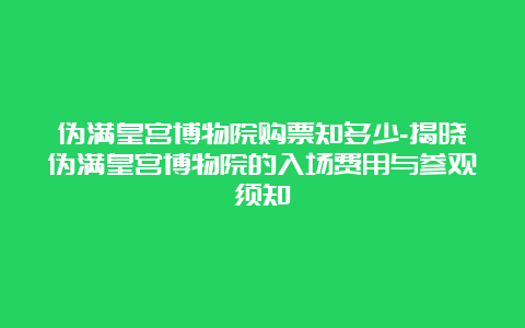 伪满皇宫博物院购票知多少-揭晓伪满皇宫博物院的入场费用与参观须知