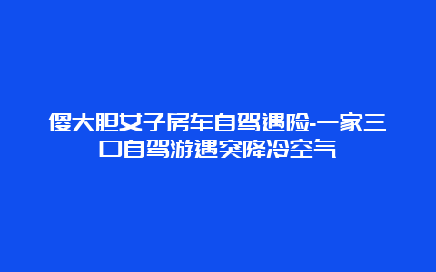 傻大胆女子房车自驾遇险-一家三口自驾游遇突降冷空气