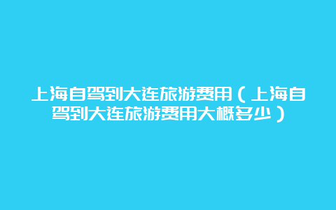 上海自驾到大连旅游费用（上海自驾到大连旅游费用大概多少）