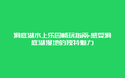 洞庭湖水上乐园畅玩指南-感受洞庭湖湿地的独特魅力