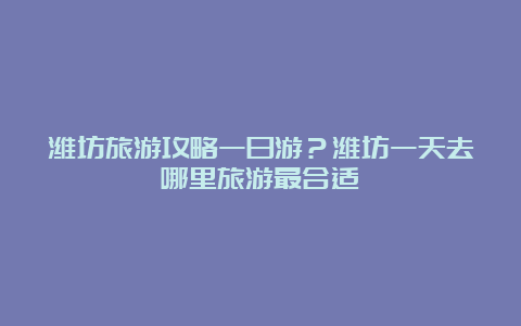 潍坊旅游攻略一日游？潍坊一天去哪里旅游最合适