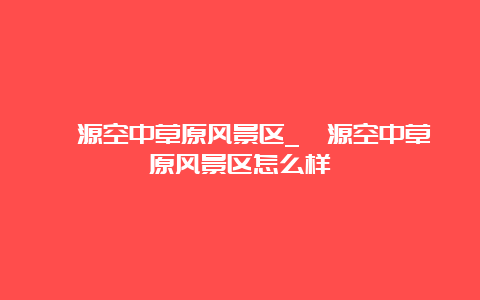 涞源空中草原风景区_涞源空中草原风景区怎么样