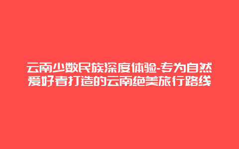 云南少数民族深度体验-专为自然爱好者打造的云南绝美旅行路线