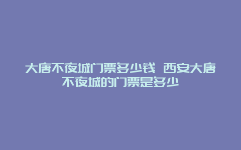 大唐不夜城门票多少钱 西安大唐不夜城的门票是多少