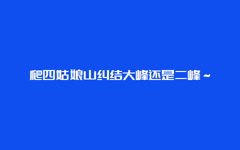 爬四姑娘山纠结大峰还是二峰～