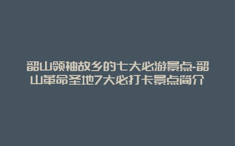 韶山领袖故乡的七大必游景点-韶山革命圣地7大必打卡景点简介