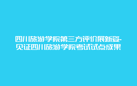 四川旅游学院第三方评价展新姿-见证四川旅游学院考试试点成果