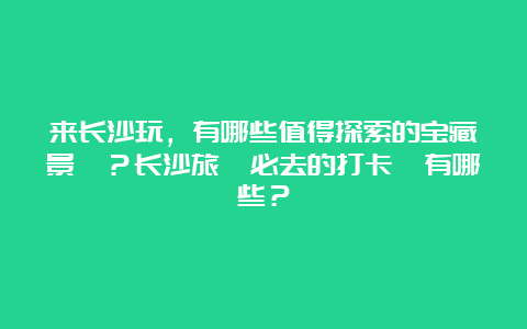 来长沙玩，有哪些值得探索的宝藏景點？长沙旅遊必去的打卡點有哪些？