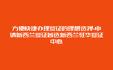 方便快捷办理签证的理想选择-申请新西兰签证首选新西兰驻华签证中心