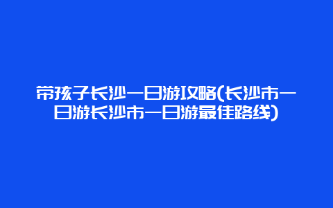 带孩子长沙一日游攻略(长沙市一日游长沙市一日游最佳路线)