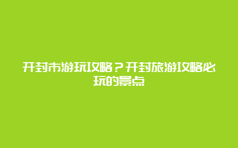 开封市游玩攻略？开封旅游攻略必玩的景点