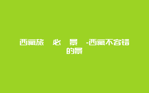 西藏旅遊必訪景點-西藏不容错過的景點