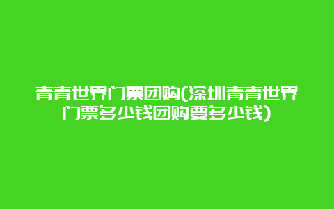 青青世界门票团购(深圳青青世界门票多少钱团购要多少钱)