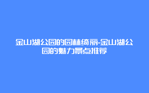 金山湖公园的园林绮丽-金山湖公园的魅力景点推荐