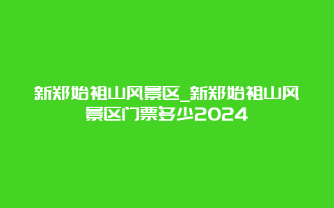 新郑始祖山风景区_新郑始祖山风景区门票多少2024