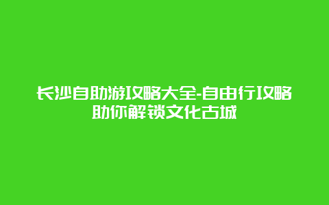 长沙自助游攻略大全-自由行攻略助你解锁文化古城