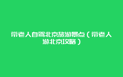 带老人自驾北京旅游景点（带老人游北京攻略）