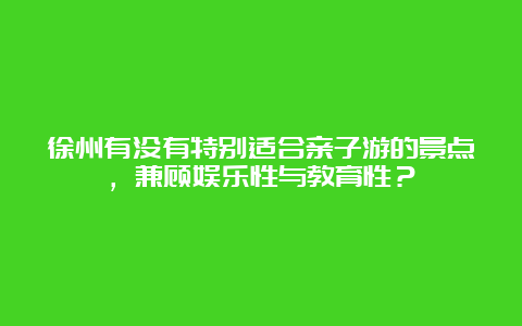 徐州有没有特别适合亲子游的景点，兼顾娱乐性与教育性？