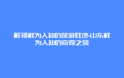 解锁鲜为人知的旅游胜地-山东鲜为人知的奇观之旅