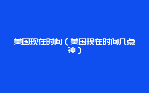 美国现在时间（美国现在时间几点钟）