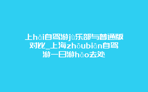 上hǎi自驾游jù乐部与普通版对比_上海zhōubiān自驾游一日游hǎo去处