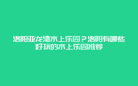 洛阳亚龙湾水上乐园？洛阳有哪些好玩的水上乐园推荐