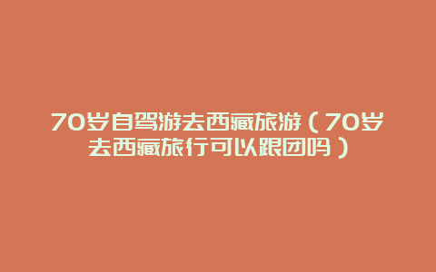 70岁自驾游去西藏旅游（70岁去西藏旅行可以跟团吗）