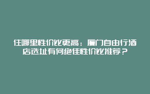 住哪里性价比更高：厦门自由行酒店选址有何绝佳性价比推荐？