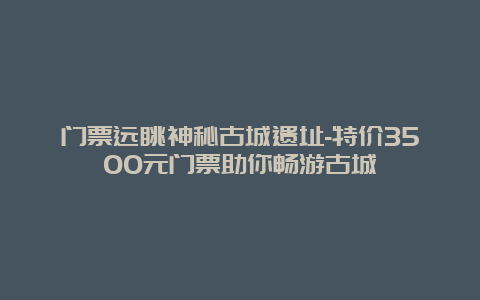 门票远眺神秘古城遗址-特价3500元门票助你畅游古城