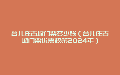 台儿庄古城门票多少钱（台儿庄古城门票优惠政策2024年）