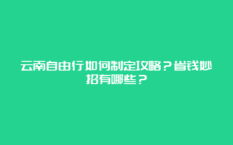 云南自由行如何制定攻略？省钱妙招有哪些？