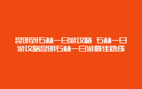 昆明到石林一日游攻略 石林一日游攻略昆明石林一日游最佳路线