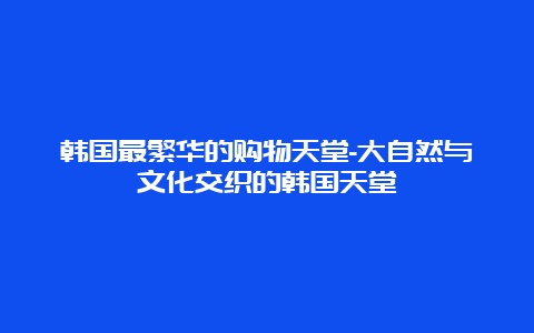 韩国最繁华的购物天堂-大自然与文化交织的韩国天堂