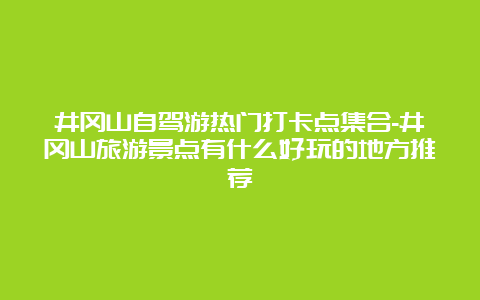 井冈山自驾游热门打卡点集合-井冈山旅游景点有什么好玩的地方推荐