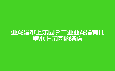 亚龙湾水上乐园？三亚亚龙湾有儿童水上乐园的酒店